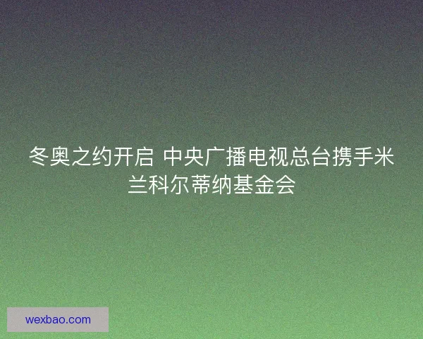 冬奥之约开启 中央广播电视总台携手米兰科尔蒂纳基金会