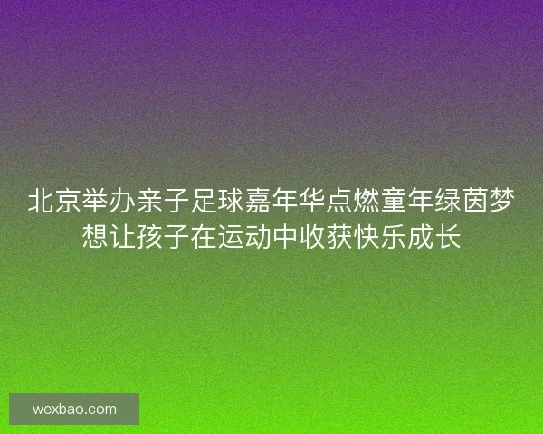 北京举办亲子足球嘉年华点燃童年绿茵梦想让孩子在运动中收获快乐成长