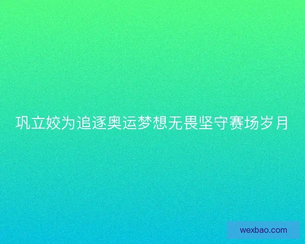 巩立姣为追逐奥运梦想无畏坚守赛场岁月