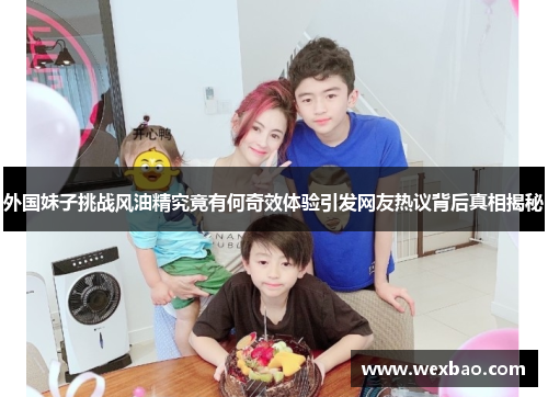 外国妹子挑战风油精究竟有何奇效体验引发网友热议背后真相揭秘
